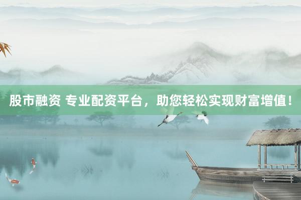 股市融资 专业配资平台，助您轻松实现财富增值！