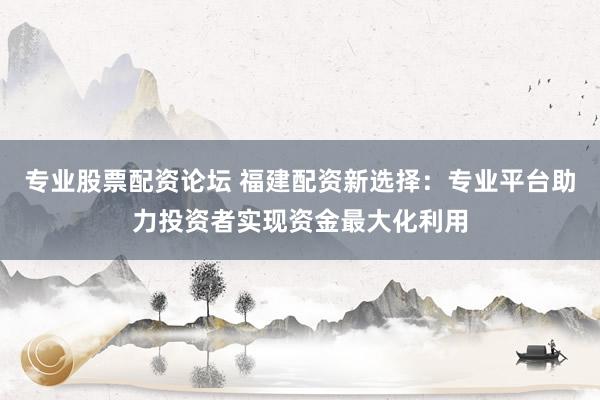 专业股票配资论坛 福建配资新选择：专业平台助力投资者实现资金最大化利用