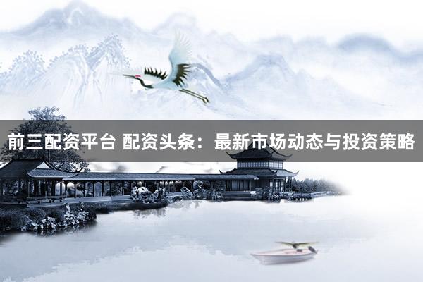 前三配资平台 配资头条：最新市场动态与投资策略