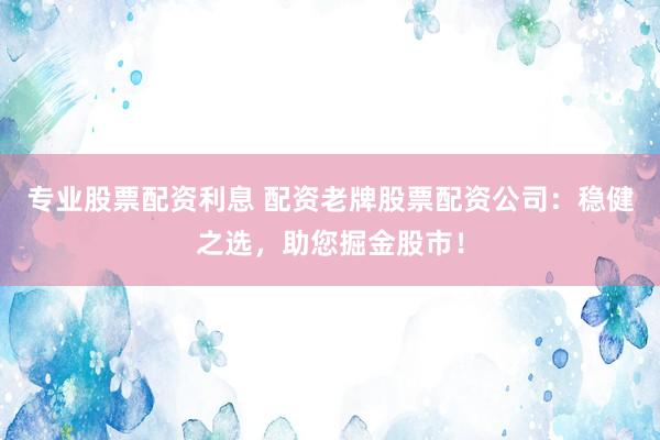 专业股票配资利息 配资老牌股票配资公司：稳健之选，助您掘金股市！