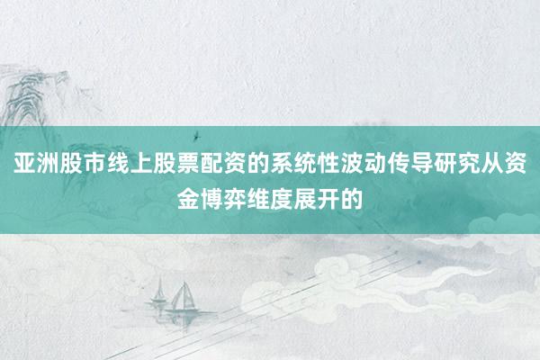 亚洲股市线上股票配资的系统性波动传导研究从资金博弈维度展开的