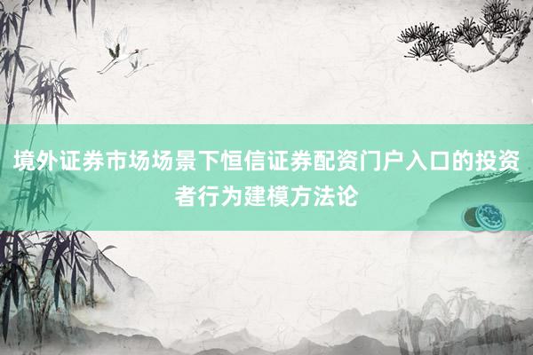 境外证券市场场景下恒信证券配资门户入口的投资者行为建模方法论