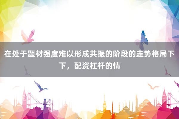 在处于题材强度难以形成共振的阶段的走势格局下下，配资杠杆的情