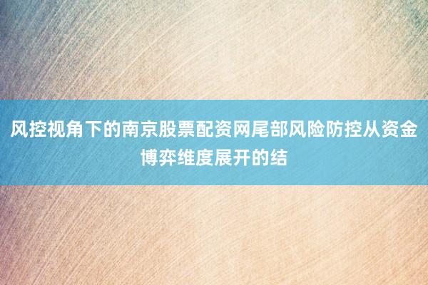 风控视角下的南京股票配资网尾部风险防控从资金博弈维度展开的结