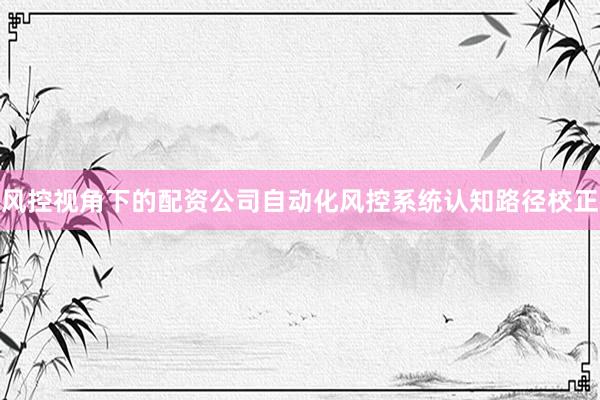风控视角下的配资公司自动化风控系统认知路径校正