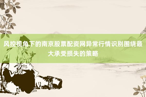 风控视角下的南京股票配资网异常行情识别围绕最大承受损失的策略