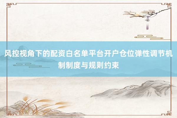 风控视角下的配资白名单平台开户仓位弹性调节机制制度与规则约束