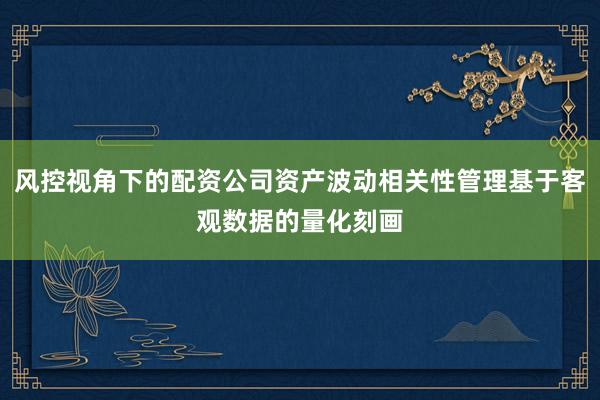 风控视角下的配资公司资产波动相关性管理基于客观数据的量化刻画
