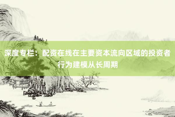 深度专栏:配资在线在主要资本流向区域的投资者行为建模从长周期
