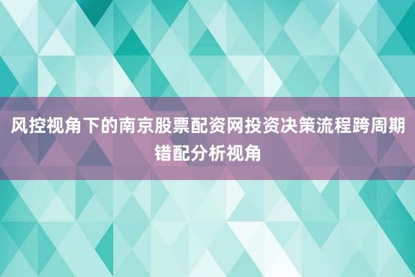 风控视角下的南京股票配资网投资决策流程跨周期错配分析视角