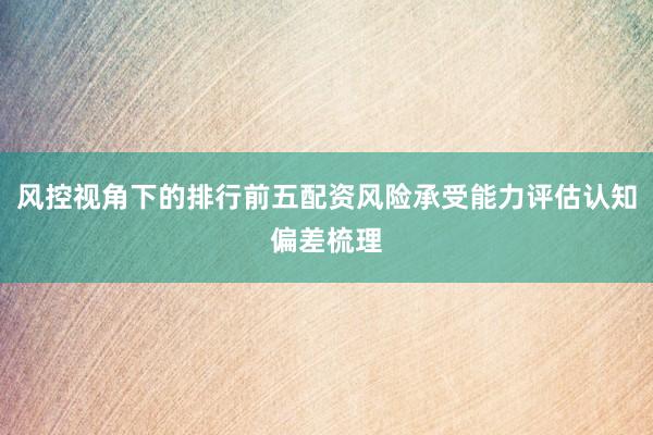 风控视角下的排行前五配资风险承受能力评估认知偏差梳理