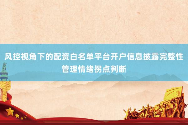 风控视角下的配资白名单平台开户信息披露完整性管理情绪拐点判断