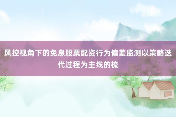 风控视角下的免息股票配资行为偏差监测以策略迭代过程为主线的梳