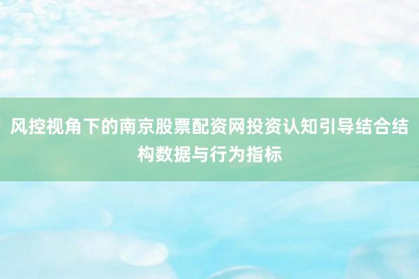 风控视角下的南京股票配资网投资认知引导结合结构数据与行为指标
