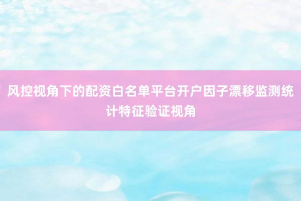风控视角下的配资白名单平台开户因子漂移监测统计特征验证视角
