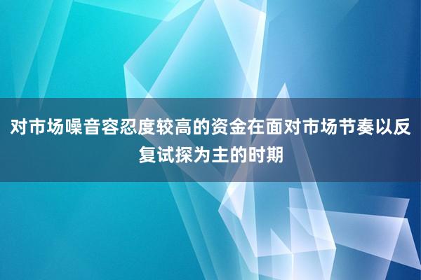 对市场噪音容忍度较高的资金在面对市场节奏以反复试探为主的时期