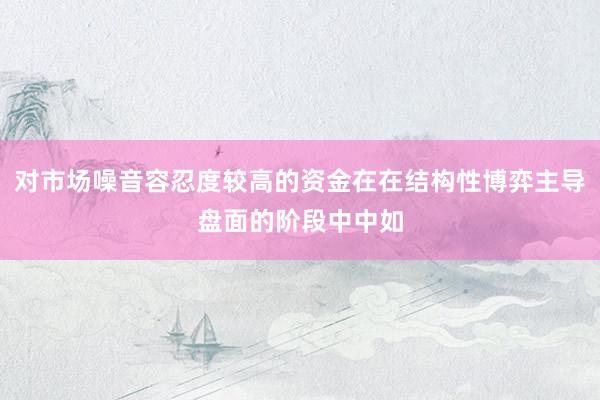 对市场噪音容忍度较高的资金在在结构性博弈主导盘面的阶段中中如