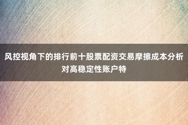 风控视角下的排行前十股票配资交易摩擦成本分析对高稳定性账户特