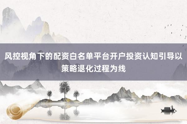 风控视角下的配资白名单平台开户投资认知引导以策略退化过程为线