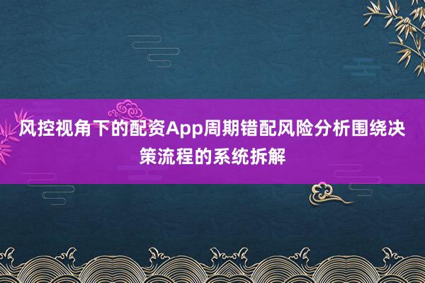 风控视角下的配资App周期错配风险分析围绕决策流程的系统拆解