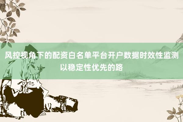 风控视角下的配资白名单平台开户数据时效性监测以稳定性优先的路