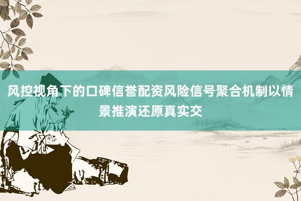 风控视角下的口碑信誉配资风险信号聚合机制以情景推演还原真实交