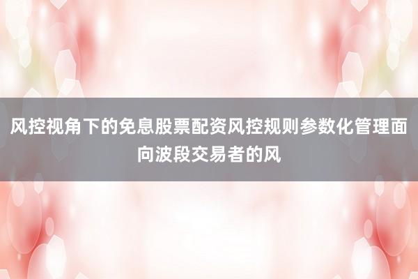 风控视角下的免息股票配资风控规则参数化管理面向波段交易者的风