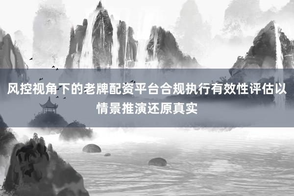 风控视角下的老牌配资平台合规执行有效性评估以情景推演还原真实