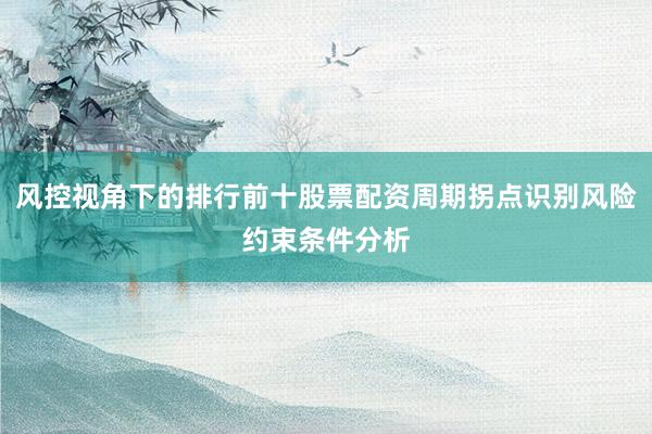 风控视角下的排行前十股票配资周期拐点识别风险约束条件分析