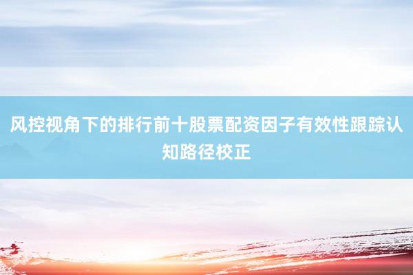 风控视角下的排行前十股票配资因子有效性跟踪认知路径校正