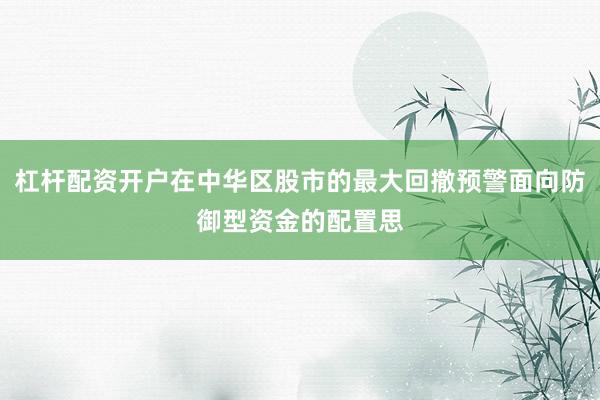 杠杆配资开户在中华区股市的最大回撤预警面向防御型资金的配置思