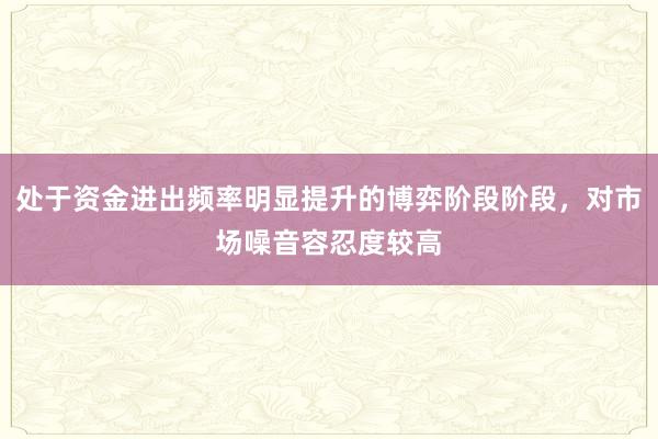 处于资金进出频率明显提升的博弈阶段阶段,对市场噪音容忍度较高