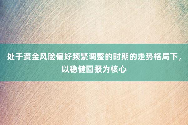 处于资金风险偏好频繁调整的时期的走势格局下，以稳健回报为核心