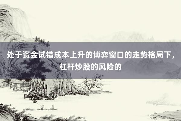 处于资金试错成本上升的博弈窗口的走势格局下，杠杆炒股的风险的