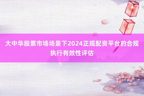 大中华股票市场场景下2024正规配资平台的合规执行有效性评估