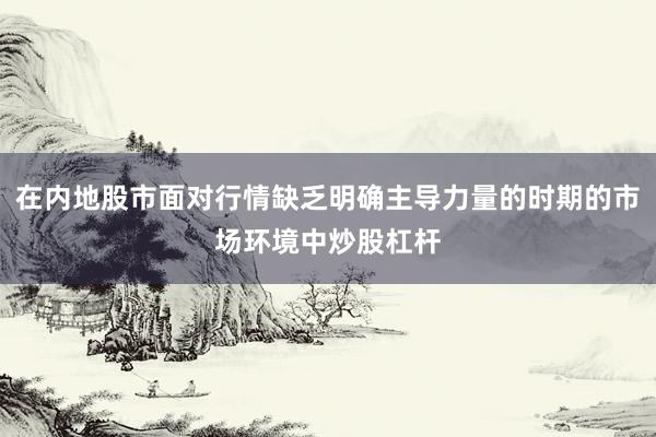 在内地股市面对行情缺乏明确主导力量的时期的市场环境中炒股杠杆