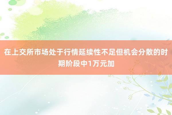 在上交所市场处于行情延续性不足但机会分散的时期阶段中1万元加
