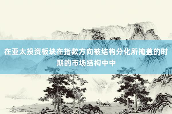 在亚太投资板块在指数方向被结构分化所掩盖的时期的市场结构中中