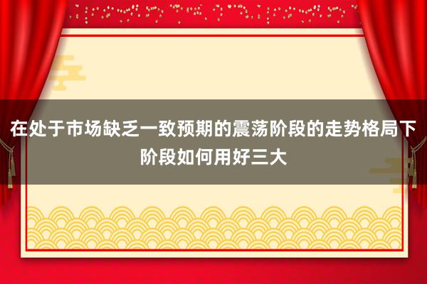 在处于市场缺乏一致预期的震荡阶段的走势格局下阶段如何用好三大
