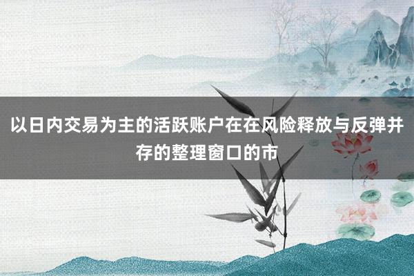 以日内交易为主的活跃账户在在风险释放与反弹并存的整理窗口的市