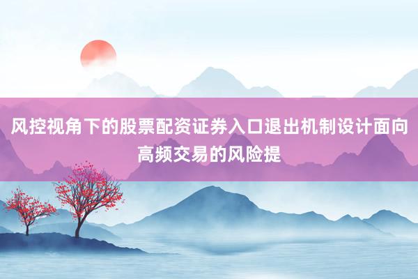 风控视角下的股票配资证券入口退出机制设计面向高频交易的风险提