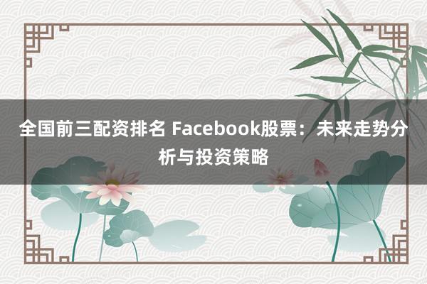 全国前三配资排名 Facebook股票：未来走势分析与投资策略