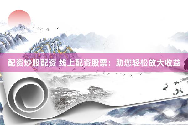 配资炒股配资 线上配资股票：助您轻松放大收益