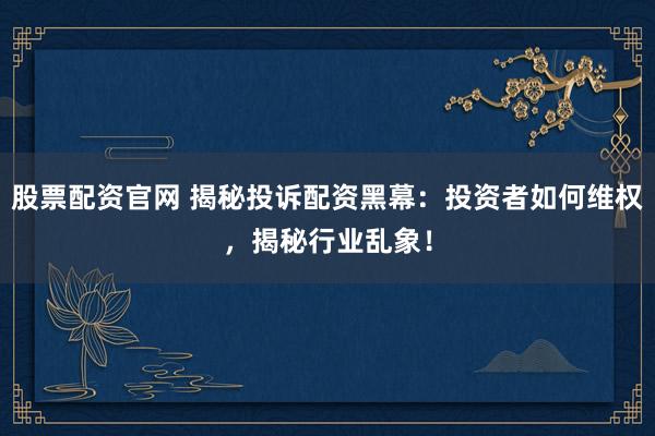 股票配资官网 揭秘投诉配资黑幕：投资者如何维权，揭秘行业乱象！
