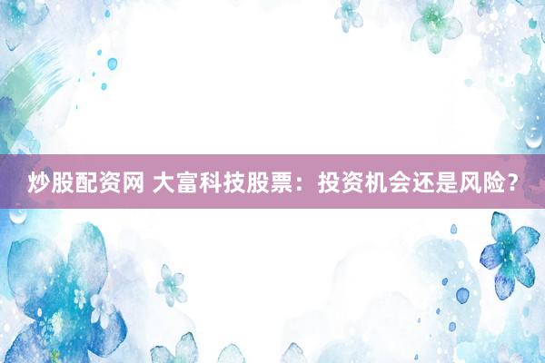 炒股配资网 大富科技股票：投资机会还是风险？