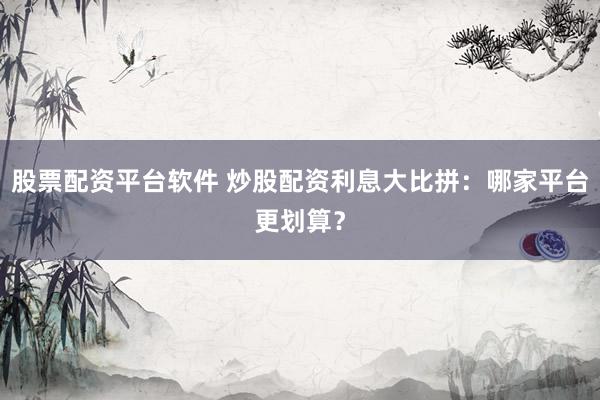 股票配资平台软件 炒股配资利息大比拼：哪家平台更划算？