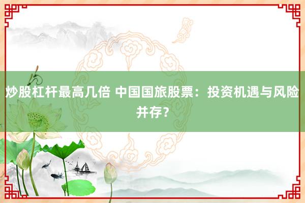 炒股杠杆最高几倍 中国国旅股票：投资机遇与风险并存？