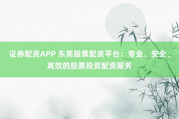 证券配资APP 东莞股票配资平台：专业、安全、高效的股票投资配资服务