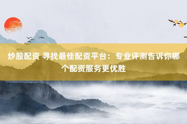 炒股配资 寻找最佳配资平台：专业评测告诉你哪个配资服务更优胜