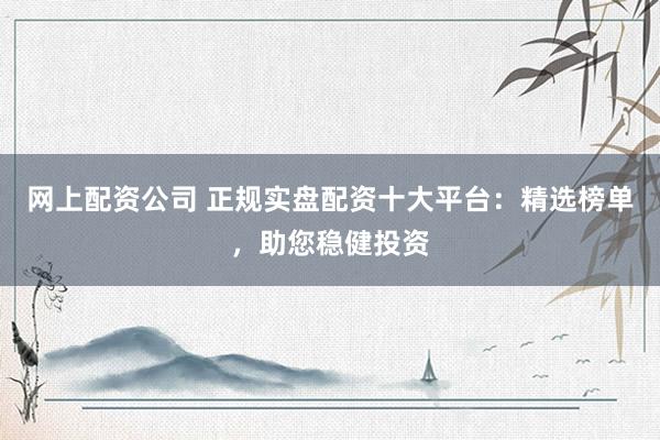 网上配资公司 正规实盘配资十大平台：精选榜单，助您稳健投资